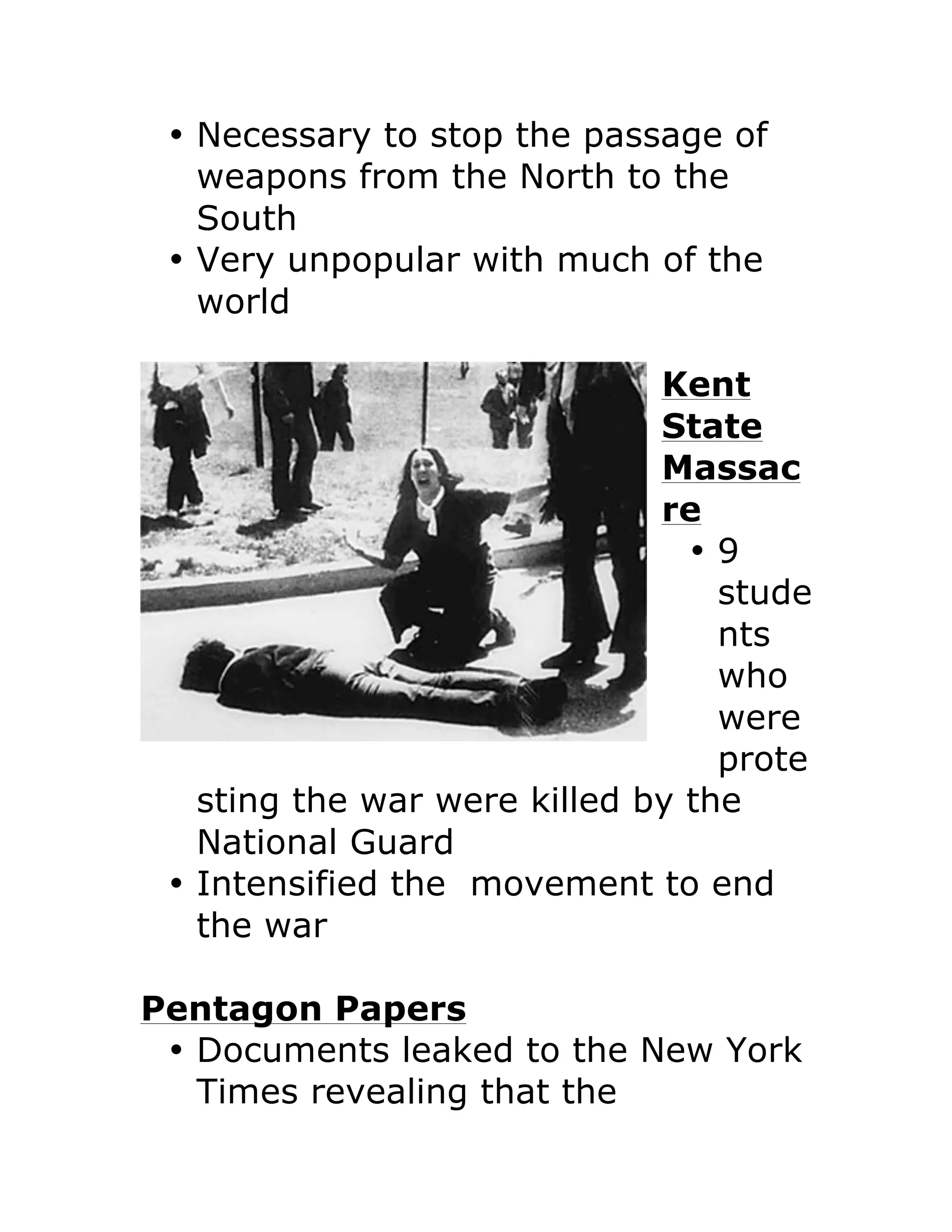• Necessary to stop the passage of
weapons from the North to the
South
• Very unpopular with much of the
world
Kent
State
Massac
re
• 9
stude
nts
who
were
prote
sting the war were killed by the
National Guard
• Intensified the movement to end
the war
Pentagon Papers
• Documents leaked to the New York
Times revealing that the
 