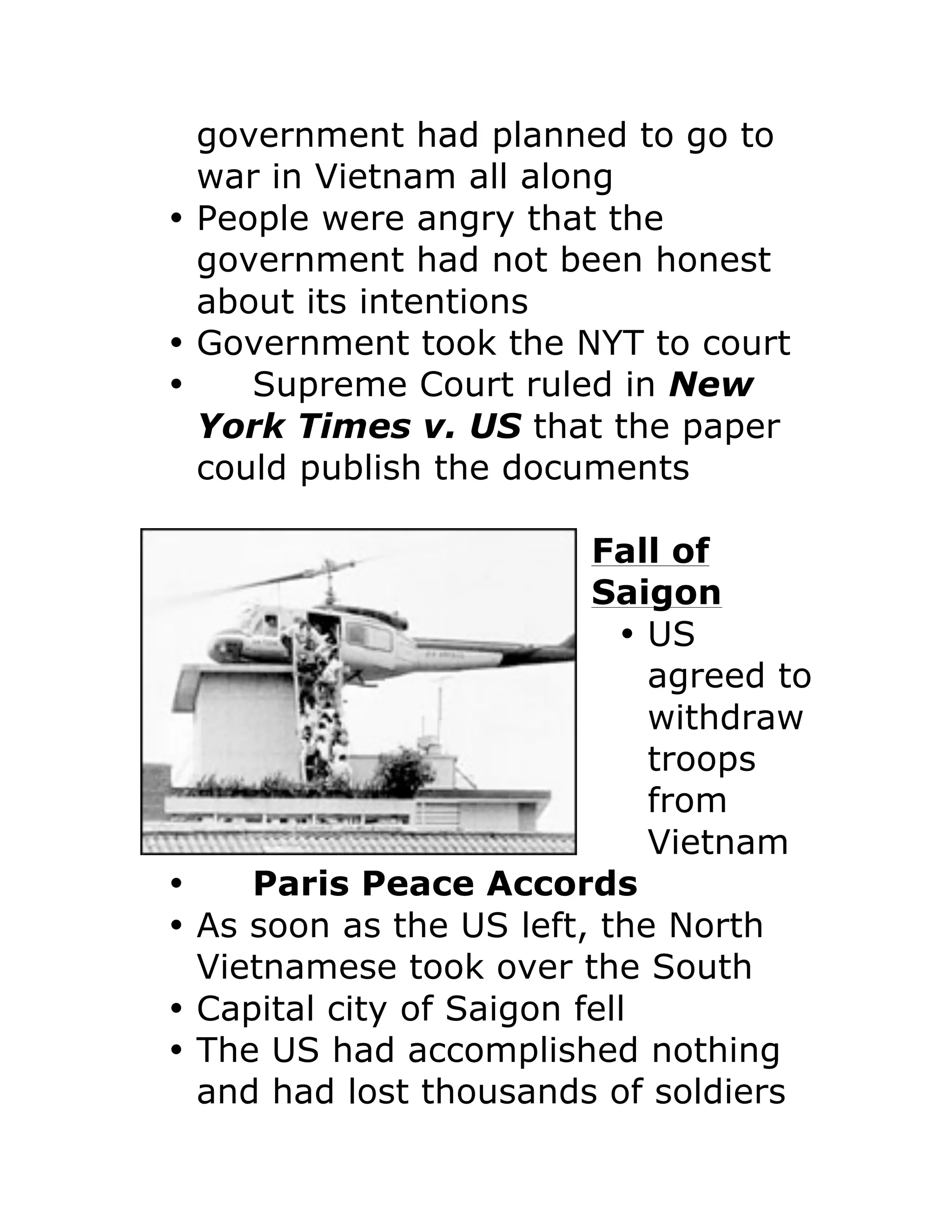 government had planned to go to
war in Vietnam all along
• People were angry that the
government had not been honest
about its intentions
• Government took the NYT to court
• Supreme Court ruled in New
York Times v. US that the paper
could publish the documents
Fall of
Saigon
• US
agreed to
withdraw
troops
from
Vietnam
• Paris Peace Accords
• As soon as the US left, the North
Vietnamese took over the South
• Capital city of Saigon fell
• The US had accomplished nothing
and had lost thousands of soldiers
 