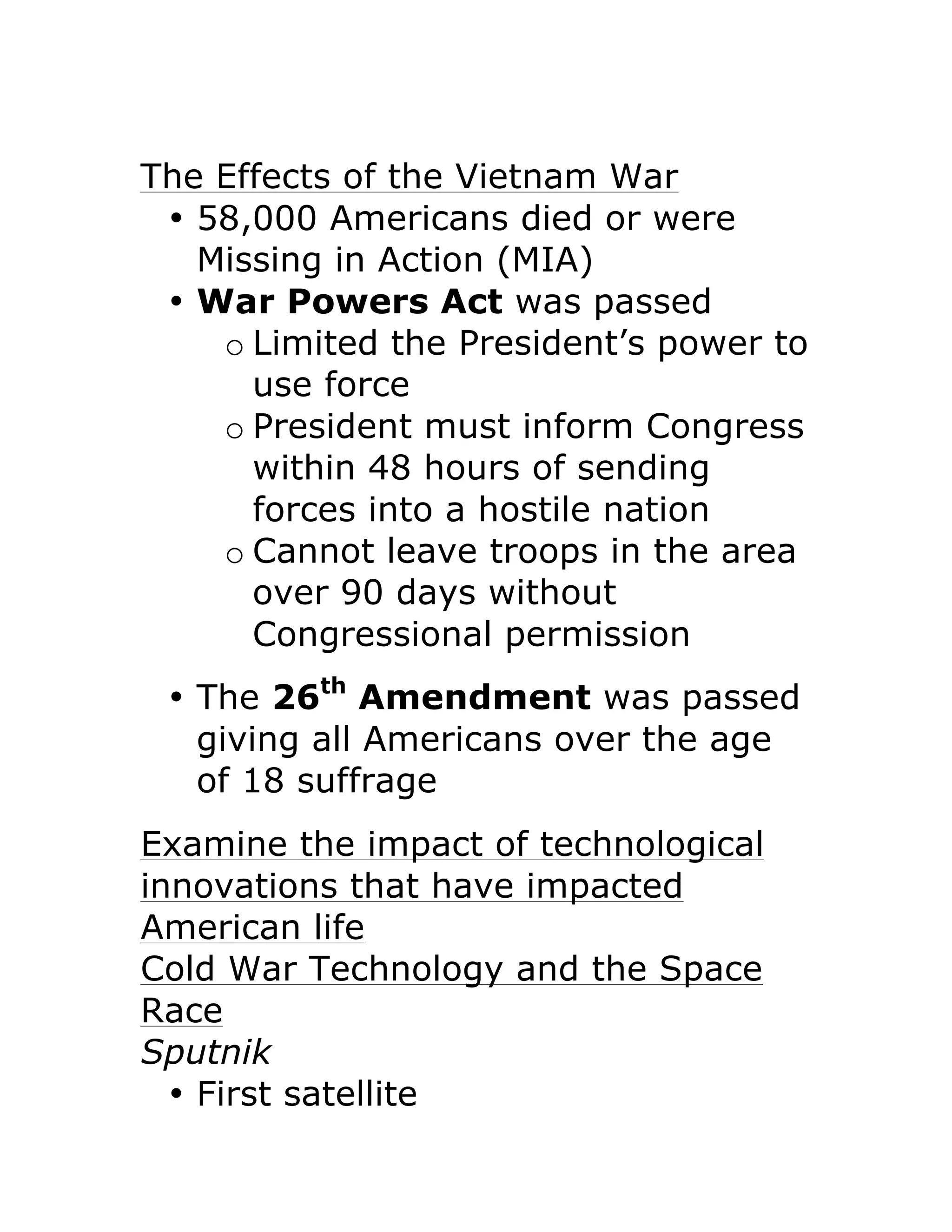 The Effects of the Vietnam War
• 58,000 Americans died or were
Missing in Action (MIA)
• War Powers Act was passed
o Limited the President’s power to
use force
o President must inform Congress
within 48 hours of sending
forces into a hostile nation
o Cannot leave troops in the area
over 90 days without
Congressional permission
• The 26th
Amendment was passed
giving all Americans over the age
of 18 suffrage
Examine the impact of technological
innovations that have impacted
American life
Cold War Technology and the Space
Race
Sputnik
• First satellite
 