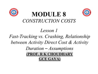 MODULE 8
CONSTRUCTION COSTS
Lesson 1
Fast-Tracking vs. Crashing, Relationship
between Activity Direct Cost & Activity
Duration – Assumptions
(PROF. R K CHOUDHARY
GCE GAYA)
 