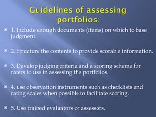    1. Include enough documents (items) on which to base
    judgment.

   2. Structure the contents to provide scorable information.

   3. Develop judging criteria and a scoring scheme for
    raters to use in assessing the portfolios.

   4. use observation instruments such as checklists and
    rating scales when possible to facilitate scoring.

   5. Use trained evaluators or assessors.
 