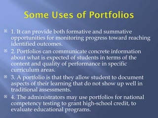    1. It can provide both formative and summative
    opportunities for monitoring progress toward reaching
    identified outcomes.
   2. Portfolios can communicate concrete information
    about what is expected of students in terms of the
    content and quality of performance in specific
    curriculum areas.
   3. A portfolio is that they allow student to document
    aspects of their learning that do not show up well in
    traditional assessments.
   4. The administrators may use portfolios for national
    competency testing to grant high-school credit, to
    evaluate educational programs.
 