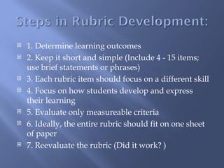    1. Determine learning outcomes
   2. Keep it short and simple (Include 4 - 15 items;
    use brief statements or phrases)
   3. Each rubric item should focus on a different skill
   4. Focus on how students develop and express
    their learning
   5. Evaluate only measureable criteria
   6. Ideally, the entire rubric should fit on one sheet
    of paper
   7. Reevaluate the rubric (Did it work? )
 