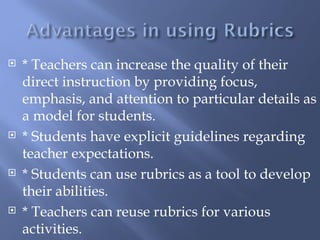    * Teachers can increase the quality of their
    direct instruction by providing focus,
    emphasis, and attention to particular details as
    a model for students.
   * Students have explicit guidelines regarding
    teacher expectations.
   * Students can use rubrics as a tool to develop
    their abilities.
   * Teachers can reuse rubrics for various
    activities.
 