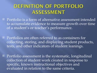    Portfolio is a form of alternative assessment intended
    to accumulate evidence to measure growth over time
    of a student’s or teacher’s performance.

   Portfolios are often referred to as containers for
    collecting, storing, and displaying student products,
    tests, and other indicators of student leanings.

   Portfolio assessment is the systematic, longitudinal
    collection of student work created in response to
    specific, known instructional objectives and
    evaluated in relation to the same criteria.
 