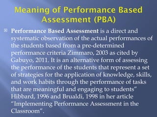    Performance Based Assessment is a direct and
    systematic observation of the actual performances of
    the students based from a pre-determined
    performance criteria Zimmaro, 2003 as cited by
    Gabuyo, 2011. It is an alternative form of assessing
    the performance of the students that represent a set
    of strategies for the application of knowledge, skills,
    and work habits through the performance of tasks
    that are meaningful and engaging to students”
    Hibbard, 1996 and Brualdi, 1998 in her article
    “Implementing Performance Assessment in the
    Classroom”.
 