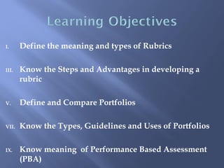 I.     Define the meaning and types of Rubrics

III.   Know the Steps and Advantages in developing a
       rubric

V.     Define and Compare Portfolios

VII.   Know the Types, Guidelines and Uses of Portfolios

IX.    Know meaning of Performance Based Assessment
       (PBA)
 