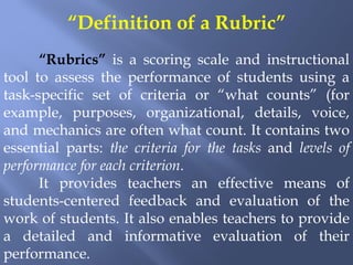 “Definition of a Rubric”
      “Rubrics” is a scoring scale and instructional
tool to assess the performance of students using a
task-specific set of criteria or “what counts” (for
example, purposes, organizational, details, voice,
and mechanics are often what count. It contains two
essential parts: the criteria for the tasks and levels of
performance for each criterion.
      It provides teachers an effective means of
students-centered feedback and evaluation of the
work of students. It also enables teachers to provide
a detailed and informative evaluation of their
performance.
 