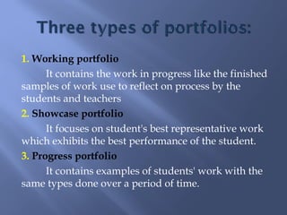 1. Working portfolio
      It contains the work in progress like the finished
samples of work use to reflect on process by the
students and teachers
2. Showcase portfolio
      It focuses on student's best representative work
which exhibits the best performance of the student.
3. Progress portfolio
      It contains examples of students' work with the
same types done over a period of time.
 