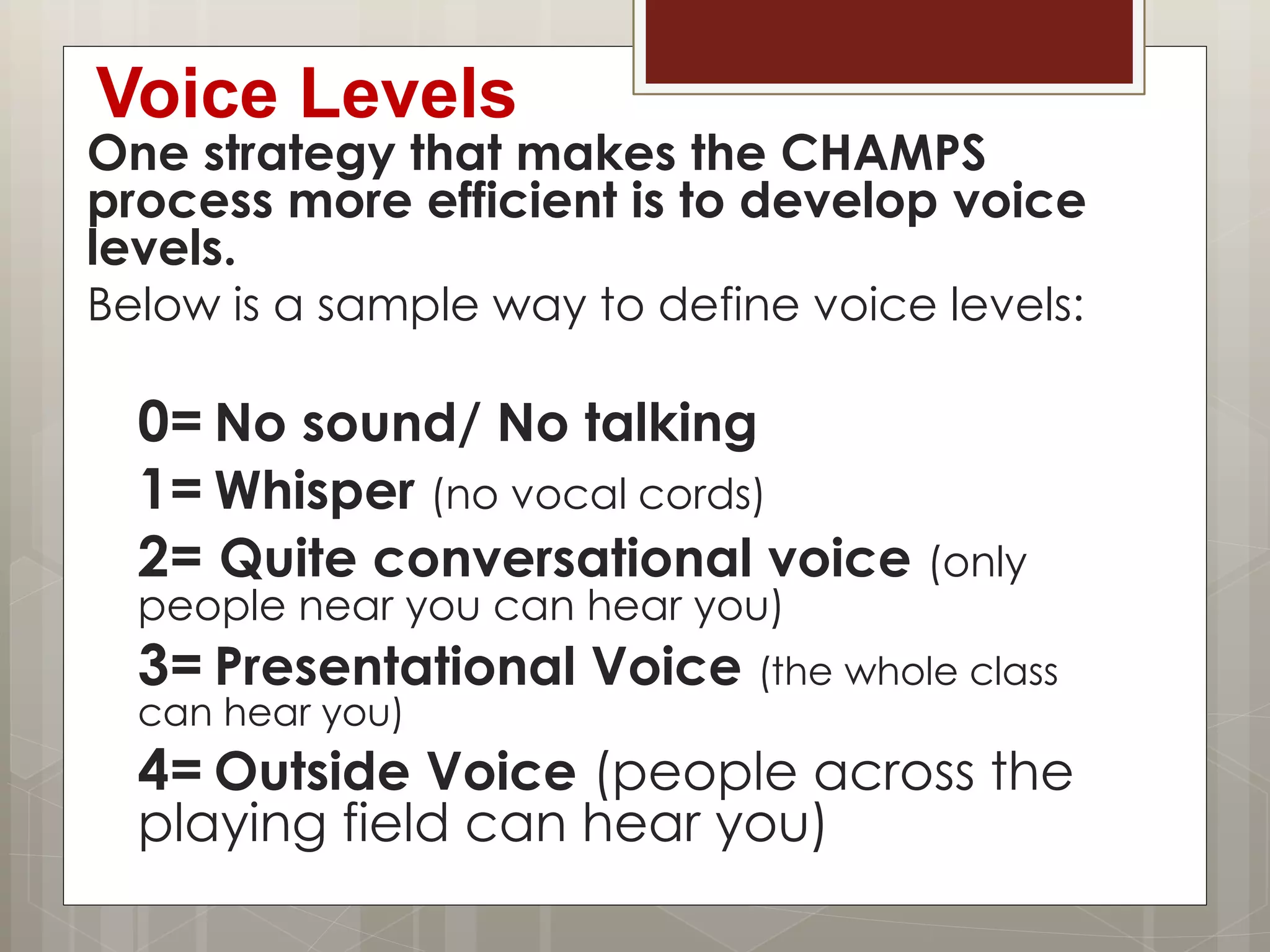 Voice Levels
One strategy that makes the CHAMPS
process more efficient is to develop voice
levels.
Below is a sample way to define voice levels:
0= No sound/ No talking
1= Whisper (no vocal cords)
2= Quite conversational voice (only
people near you can hear you)
3= Presentational Voice (the whole class
can hear you)
4= Outside Voice (people across the
playing field can hear you)
 