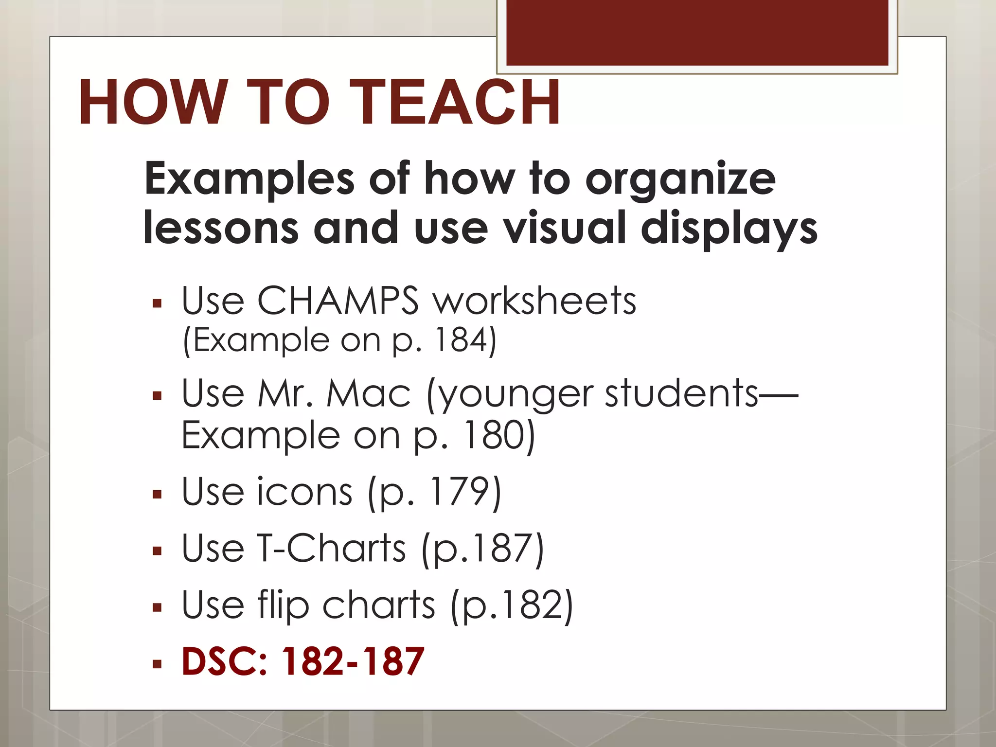 HOW TO TEACH
Examples of how to organize
lessons and use visual displays
 Use CHAMPS worksheets
(Example on p. 184)
 Use Mr. Mac (younger students—
Example on p. 180)
 Use icons (p. 179)
 Use T-Charts (p.187)
 Use flip charts (p.182)
 DSC: 182-187
 