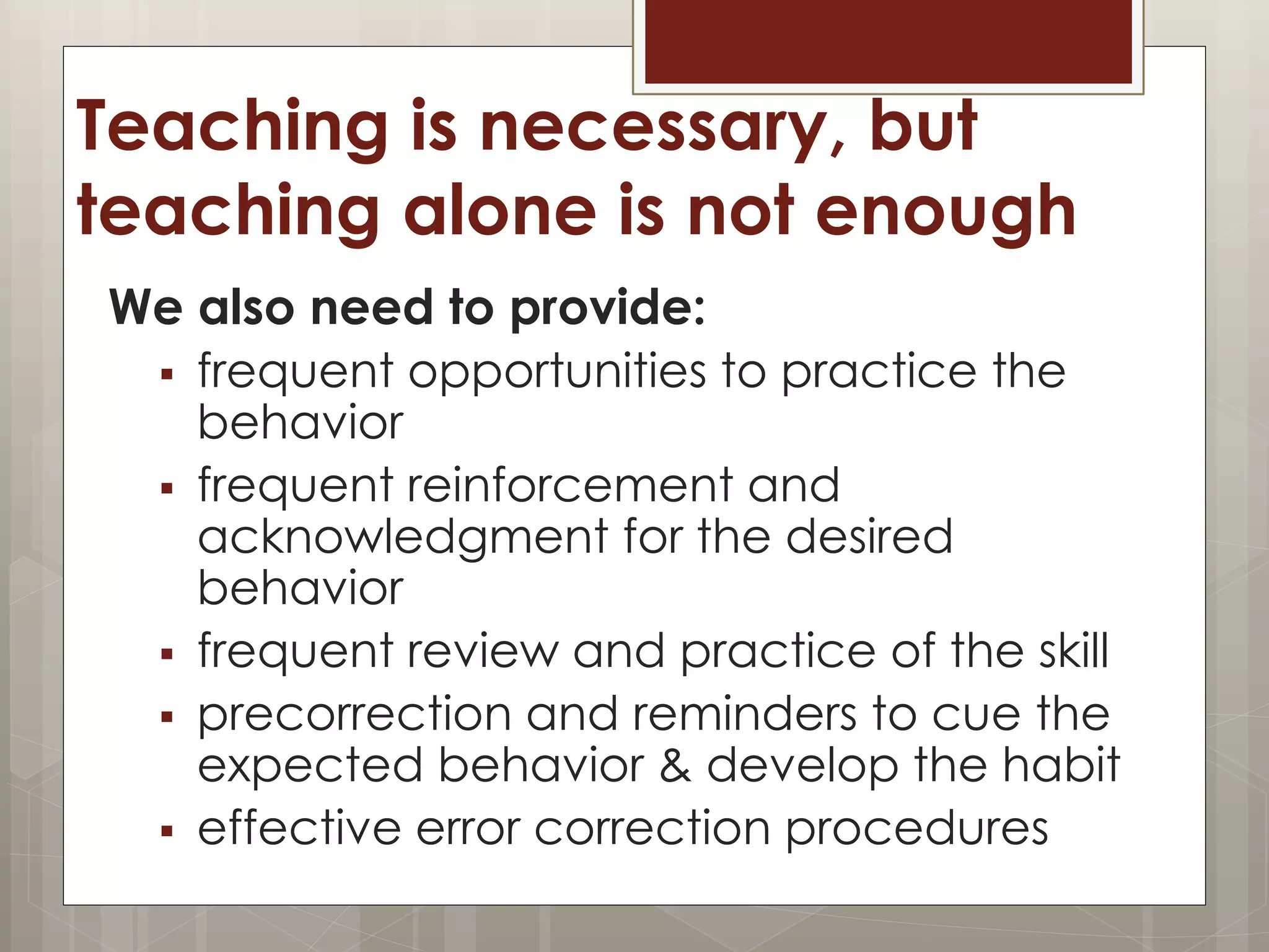 Teaching is necessary, but
teaching alone is not enough
We also need to provide:
 frequent opportunities to practice the
behavior
 frequent reinforcement and
acknowledgment for the desired
behavior
 frequent review and practice of the skill
 precorrection and reminders to cue the
expected behavior & develop the habit
 effective error correction procedures
 