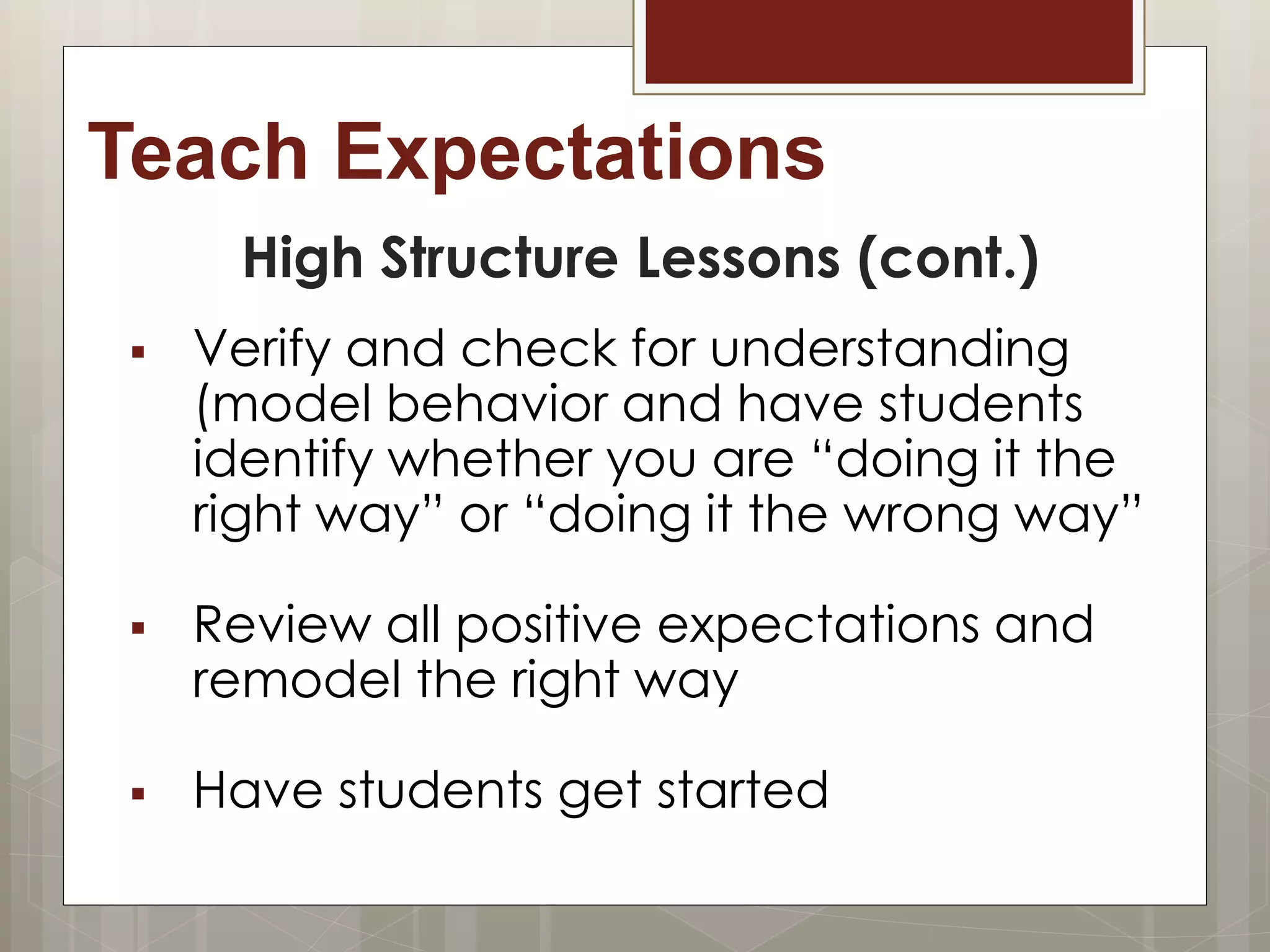Teach Expectations
High Structure Lessons (cont.)
 Verify and check for understanding
(model behavior and have students
identify whether you are “doing it the
right way” or “doing it the wrong way”
 Review all positive expectations and
remodel the right way
 Have students get started
 
