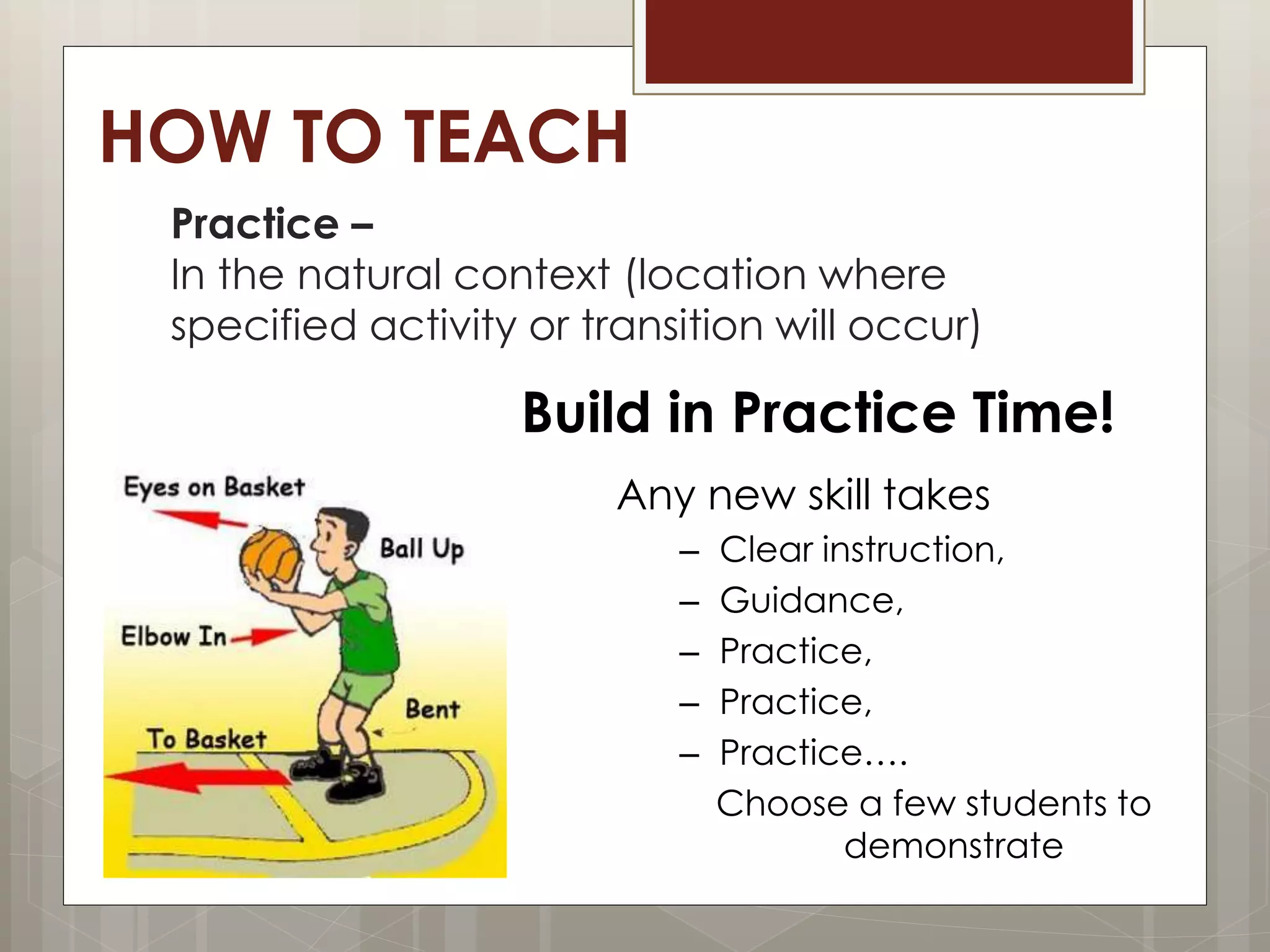 HOW TO TEACH
Practice –
In the natural context (location where
specified activity or transition will occur)
Build in Practice Time!
Any new skill takes
– Clear instruction,
– Guidance,
– Practice,
– Practice,
– Practice….
Choose a few students to
demonstrate
 