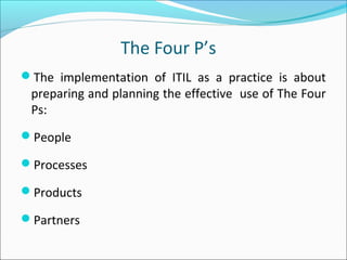 The Four P’s
The implementation of ITIL as a practice is about
preparing and planning the effective use of The Four
Ps:
People
Processes
Products
Partners
 