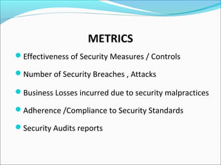 METRICS
Effectiveness of Security Measures / Controls
Number of Security Breaches , Attacks
Business Losses incurred due to security malpractices
Adherence /Compliance to Security Standards
Security Audits reports
 