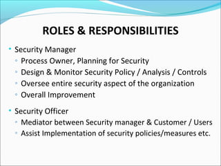 ROLES & RESPONSIBILITIES
• Security Manager
◦ Process Owner, Planning for Security
◦ Design & Monitor Security Policy / Analysis / Controls
◦ Oversee entire security aspect of the organization
◦ Overall Improvement
• Security Officer
◦ Mediator between Security manager & Customer / Users
◦ Assist Implementation of security policies/measures etc.
 
