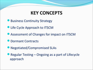 KEY CONCEPTS
Business Continuity Strategy
Life Cycle Approach to ITSCM
Assessment of Changes for impact on ITSCM
Dormant Contracts
Negotiated/Compromised SLAs
Regular Testing – Ongoing as a part of Lifecycle
approach
 
