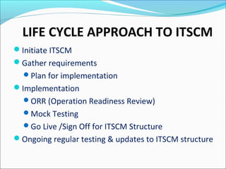 LIFE CYCLE APPROACH TO ITSCM
Initiate ITSCM
Gather requirements
Plan for implementation
Implementation
ORR (Operation Readiness Review)
Mock Testing
Go Live /Sign Off for ITSCM Structure
Ongoing regular testing & updates to ITSCM structure
 