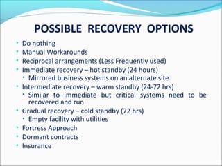POSSIBLE RECOVERY OPTIONS
• Do nothing
• Manual Workarounds
• Reciprocal arrangements (Less Frequently used)
• Immediate recovery – hot standby (24 hours)
• Mirrored business systems on an alternate site
• Intermediate recovery – warm standby (24-72 hrs)
• Similar to immediate but critical systems need to be
recovered and run
• Gradual recovery – cold standby (72 hrs)
• Empty facility with utilities
• Fortress Approach
• Dormant contracts
• Insurance
 