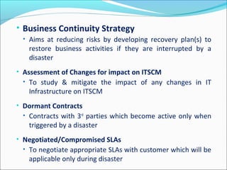 • Business Continuity Strategy
• Aims at reducing risks by developing recovery plan(s) to
restore business activities if they are interrupted by a
disaster
• Assessment of Changes for impact on ITSCM
• To study & mitigate the impact of any changes in IT
Infrastructure on ITSCM
• Dormant Contracts
• Contracts with 3rd
parties which become active only when
triggered by a disaster
• Negotiated/Compromised SLAs
• To negotiate appropriate SLAs with customer which will be
applicable only during disaster
 