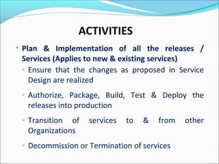 ACTIVITIES
• Plan & Implementation of all the releases /
Services (Applies to new & existing services)
◦ Ensure that the changes as proposed in Service
Design are realized
◦ Authorize, Package, Build, Test & Deploy the
releases into production
◦ Transition of services to & from other
Organizations
◦ Decommission or Termination of services
 