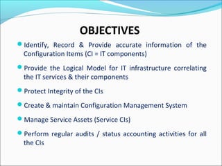 OBJECTIVES
Identify, Record & Provide accurate information of the
Configuration Items (CI = IT components)
Provide the Logical Model for IT infrastructure correlating
the IT services & their components
Protect Integrity of the CIs
Create & maintain Configuration Management System
Manage Service Assets (Service CIs)
Perform regular audits / status accounting activities for all
the CIs
 
