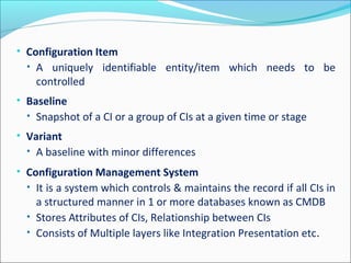 • Configuration Item
• A uniquely identifiable entity/item which needs to be
controlled
• Baseline
• Snapshot of a CI or a group of CIs at a given time or stage
• Variant
• A baseline with minor differences
• Configuration Management System
• It is a system which controls & maintains the record if all CIs in
a structured manner in 1 or more databases known as CMDB
• Stores Attributes of CIs, Relationship between CIs
• Consists of Multiple layers like Integration Presentation etc.
 