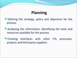 Defining the strategy, policy and objectives for the
process
Analyzing the information, Identifying the tools and
resources available for the process
Creating interfaces with other ITIL processes,
projects and third party suppliers
Planning
 