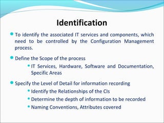 To identify the associated IT services and components, which
need to be controlled by the Configuration Management
process.
Define the Scope of the process
IT Services, Hardware, Software and Documentation,
Specific Areas
Specify the Level of Detail for information recording
Identify the Relationships of the CIs
Determine the depth of information to be recorded
Naming Conventions, Attributes covered
Identification
 