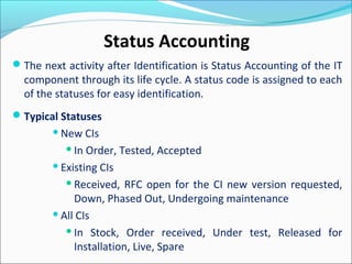 The next activity after Identification is Status Accounting of the IT
component through its life cycle. A status code is assigned to each
of the statuses for easy identification.
Typical Statuses
New CIs
In Order, Tested, Accepted
Existing CIs
Received, RFC open for the CI new version requested,
Down, Phased Out, Undergoing maintenance
All CIs
In Stock, Order received, Under test, Released for
Installation, Live, Spare
Status Accounting
 
