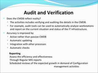 Audit and Verification
• Does the CMDB reflect reality?
• The activities includes verifying and auditing the details in the CMDB.
• For example, audit tools can be used to automatically analyze workstations
and report on the current situation and status of the IT infrastructure.
• Accuracy is improved by
• Active rather than passive CMDB
• Automatic updating
• Integration with other processes
• Automatic checks
Reporting
Assess the efficiency and effectiveness
Through Regular MIS reports
Scheduled reviews of the expected growth in demand of Configuration
management activities
 