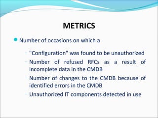 METRICS
Number of occasions on which a
– "Configuration" was found to be unauthorized
– Number of refused RFCs as a result of
incomplete data in the CMDB
– Number of changes to the CMDB because of
identified errors in the CMDB
– Unauthorized IT components detected in use
 