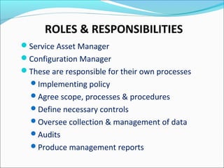 ROLES & RESPONSIBILITIES
Service Asset Manager
Configuration Manager
These are responsible for their own processes
Implementing policy
Agree scope, processes & procedures
Define necessary controls
Oversee collection & management of data
Audits
Produce management reports
 