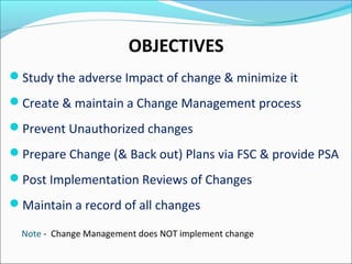 OBJECTIVES
Study the adverse Impact of change & minimize it
Create & maintain a Change Management process
Prevent Unauthorized changes
Prepare Change (& Back out) Plans via FSC & provide PSA
Post Implementation Reviews of Changes
Maintain a record of all changes
Note - Change Management does NOT implement change
 