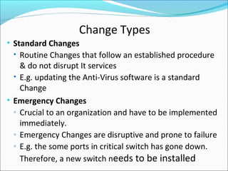 Change Types
• Standard Changes
• Routine Changes that follow an established procedure
& do not disrupt It services
• E.g. updating the Anti-Virus software is a standard
Change
• Emergency Changes
◦ Crucial to an organization and have to be implemented
immediately.
◦ Emergency Changes are disruptive and prone to failure
◦ E.g. the some ports in critical switch has gone down.
Therefore, a new switch needs to be installed
 