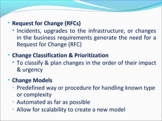 • Request for Change (RFCs)
• Incidents, upgrades to the infrastructure, or changes
in the business requirements generate the need for a
Request for Change (RFC)
• Change Classification & Prioritization
• To classify & plan changes in the order of their impact
& urgency
• Change Models
◦ Predefined way or procedure for handling known type
or complexity
◦ Automated as far as possible
◦ Allow for scalability to create a new model
 