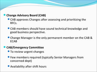 Change Advisory Board (CAB)
CAB approves Changes after assessing and prioritizing the
RFCs.
CAB members should have sound technical knowledge and
good business perspective.
Change Manager is the only permanent member on the CAB &
ECAB
CAB/Emergency Committee
To review urgent changes
Few members required (typically Senior Managers from
concerned dept)
Availability after shift hours
 
