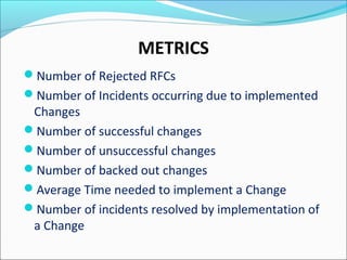 METRICS
Number of Rejected RFCs
Number of Incidents occurring due to implemented
Changes
Number of successful changes
Number of unsuccessful changes
Number of backed out changes
Average Time needed to implement a Change
Number of incidents resolved by implementation of
a Change
 