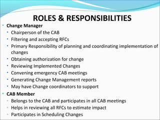ROLES & RESPONSIBILITIES
• Change Manager
• Chairperson of the CAB
• Filtering and accepting RFCs
• Primary Responsibility of planning and coordinating implementation of
changes
• Obtaining authorization for change
• Reviewing Implemented Changes
• Convening emergency CAB meetings
• Generating Change Management reports
• May have Change coordinators to support
• CAB Member
◦ Belongs to the CAB and participates in all CAB meetings
◦ Helps in reviewing all RFCs to estimate impact
◦ Participates in Scheduling Changes
 