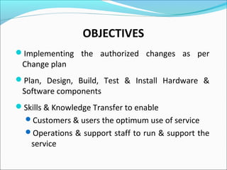 OBJECTIVES
Implementing the authorized changes as per
Change plan
Plan, Design, Build, Test & Install Hardware &
Software components
Skills & Knowledge Transfer to enable
Customers & users the optimum use of service
Operations & support staff to run & support the
service
 