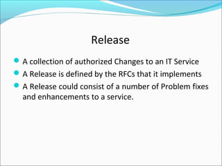 Release
A collection of authorized Changes to an IT Service
A Release is defined by the RFCs that it implements
A Release could consist of a number of Problem fixes
and enhancements to a service.
 