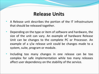 • A Release unit describes the portion of the IT infrastructure
that should be released together.
• Depending on the type or item of software and hardware, the
size of the unit can vary. An example of hardware Release
Unit can be changes to the complete PC or Processor. An
example of a s/w release unit could be changes made to a
system, suite, program or module.
• Including too many changes in one release can be too
complex for safe implementation while too many releases
affect user dependency on the stability of the service.
Release Units
 