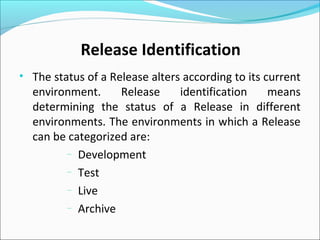 • The status of a Release alters according to its current
environment. Release identification means
determining the status of a Release in different
environments. The environments in which a Release
can be categorized are:
– Development
– Test
– Live
– Archive
Release Identification
 