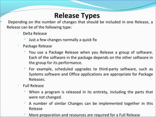• Depending on the number of changes that should be included in one Release, a
Release can be of the following type:
 Delta Release
 Just a few changes normally a quick fix
 Package Release
 You use a Package Release when you Release a group of software.
Each of the software in the package depends on the other software in
the group for its performance.
 For example, scheduled upgrades to third-party software, such as
Systems software and Office applications are appropriate for Package
Releases.
 Full Release
 When a program is released in its entirety, including the parts that
were not changed.
 A number of similar Changes can be implemented together in this
Release
 More preparation and resources are required for a Full Release
Release Types
 