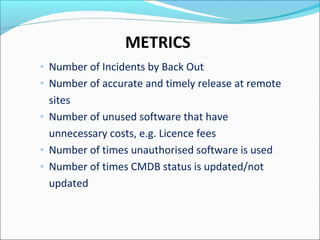 METRICS
◦ Number of Incidents by Back Out
◦ Number of accurate and timely release at remote
sites
◦ Number of unused software that have
unnecessary costs, e.g. Licence fees
◦ Number of times unauthorised software is used
◦ Number of times CMDB status is updated/not
updated
 