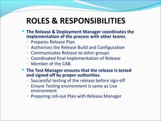 ROLES & RESPONSIBILITIES
 The Release & Deployment Manager coordinates the
implementation of the process with other teams.
◦ Prepares Release Plan
◦ Authorises the Release Build and Configuration
◦ Communicates Release to other groups
◦ Coordinated final Implementation of Release
◦ Member of the CAB.
 The Test Manager ensures that the release is tested
and signed off by proper authorities.
◦ Successful testing of the release before sign-off
◦ Ensure Testing environment is same as Live
environment
◦ Preparing roll-out Plan with Release Manager
 