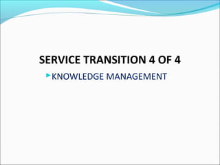 SERVICE TRANSITION 4 OF 4
KNOWLEDGE MANAGEMENT
 