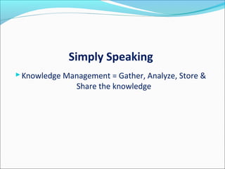 Simply Speaking
Knowledge Management = Gather, Analyze, Store &
Share the knowledge
 