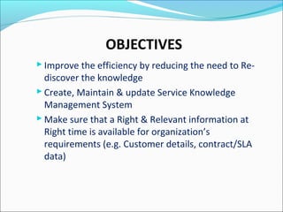 OBJECTIVES
 Improve the efficiency by reducing the need to Re-
discover the knowledge
 Create, Maintain & update Service Knowledge
Management System
 Make sure that a Right & Relevant information at
Right time is available for organization’s
requirements (e.g. Customer details, contract/SLA
data)
 